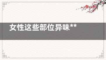女性这些部位异味*** 如何快速消除异味(女性底下有异)
